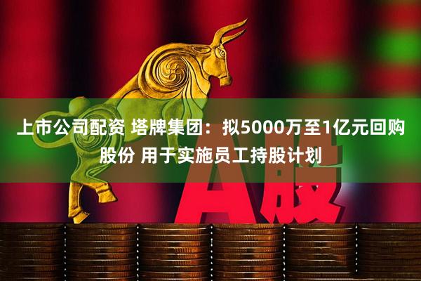 上市公司配资 塔牌集团：拟5000万至1亿元回购股份 用于实施员工持股计划