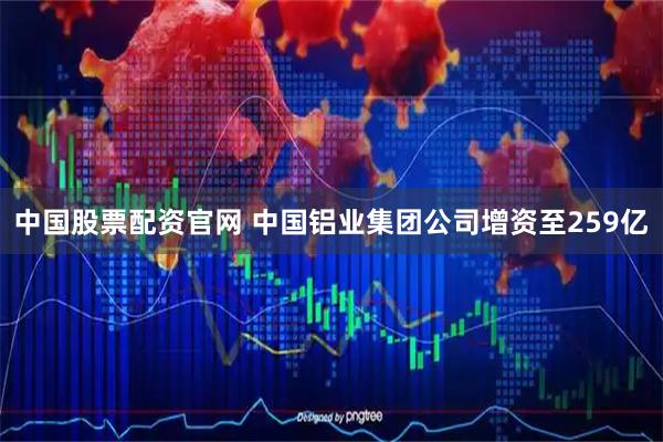 中国股票配资官网 中国铝业集团公司增资至259亿