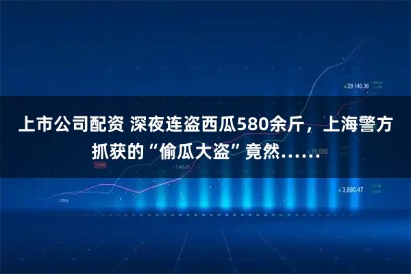 上市公司配资 深夜连盗西瓜580余斤，上海警方抓获的“偷瓜大盗”竟然……