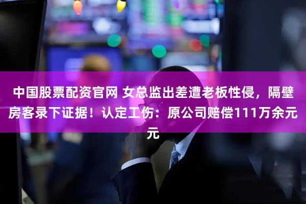 中国股票配资官网 女总监出差遭老板性侵，隔壁房客录下证据！认定工伤：原公司赔偿111万余元