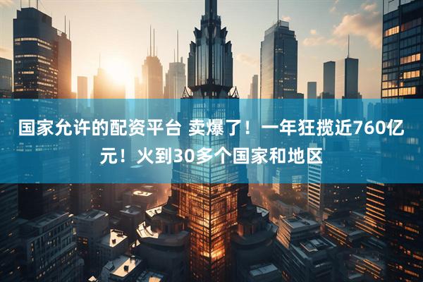 国家允许的配资平台 卖爆了！一年狂揽近760亿元！火到30多个国家和地区