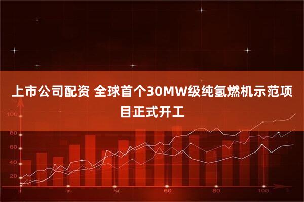 上市公司配资 全球首个30MW级纯氢燃机示范项目正式开工