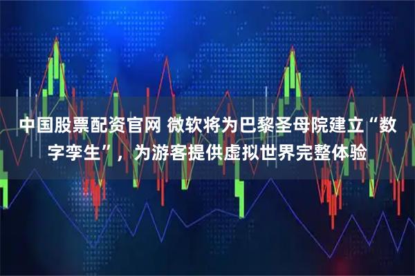 中国股票配资官网 微软将为巴黎圣母院建立“数字孪生”，为游客提供虚拟世界完整体验