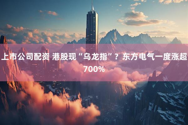 上市公司配资 港股现“乌龙指”？东方电气一度涨超700%