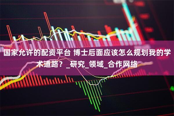 国家允许的配资平台 博士后面应该怎么规划我的学术道路？_研究_领域_合作网络