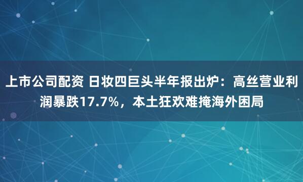 上市公司配资 日妆四巨头半年报出炉：高丝营业利润暴跌17.7%，本土狂欢难掩海外困局
