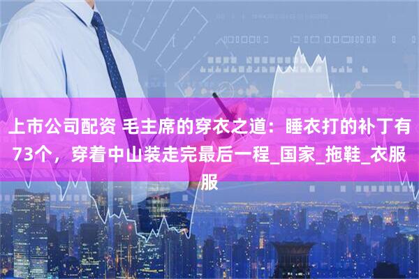 上市公司配资 毛主席的穿衣之道：睡衣打的补丁有73个，穿着中山装走完最后一程_国家_拖鞋_衣服