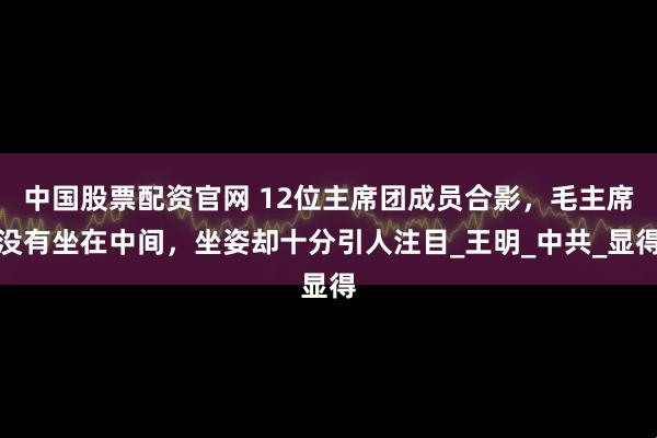 中国股票配资官网 12位主席团成员合影，毛主席没有坐在中间，坐姿却十分引人注目_王明_中共_显得