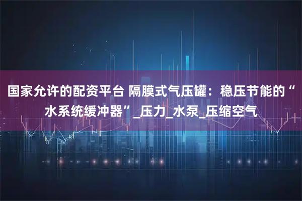 国家允许的配资平台 隔膜式气压罐：稳压节能的“水系统缓冲器”_压力_水泵_压缩空气