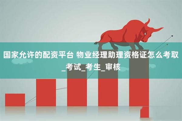 国家允许的配资平台 物业经理助理资格证怎么考取_考试_考生_审核