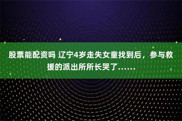 股票能配资吗 辽宁4岁走失女童找到后，参与救援的派出所所长哭了……