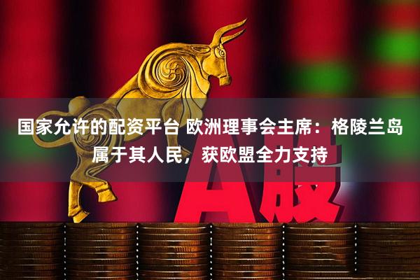 国家允许的配资平台 欧洲理事会主席：格陵兰岛属于其人民，获欧盟全力支持
