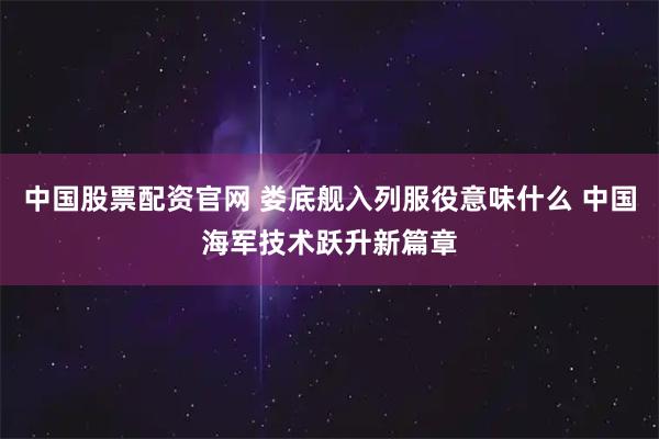 中国股票配资官网 娄底舰入列服役意味什么 中国海军技术跃升新篇章