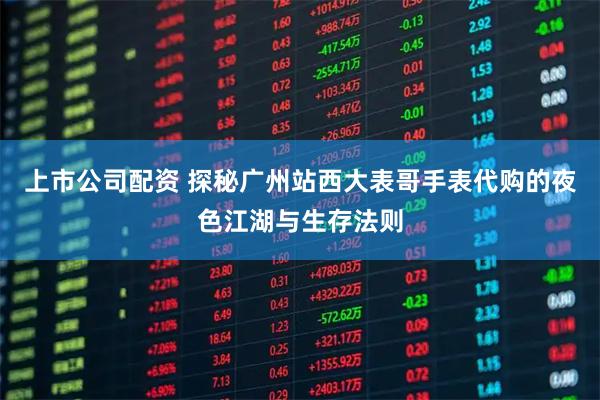 上市公司配资 探秘广州站西大表哥手表代购的夜色江湖与生存法则