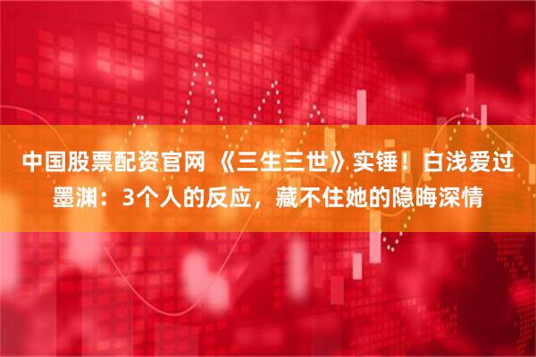 中国股票配资官网 《三生三世》实锤！白浅爱过墨渊：3个人的反应，藏不住她的隐晦深情
