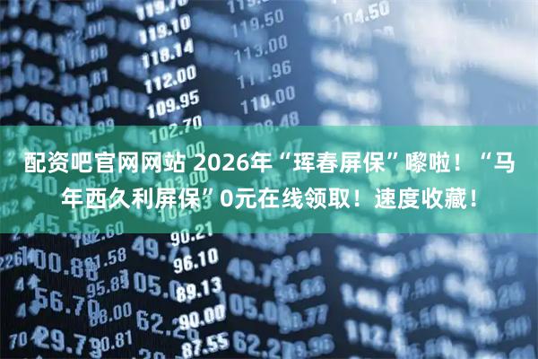 配资吧官网网站 2026年“珲春屏保”嚟啦！“马年西久利屏保”0元在线领取！速度收藏！
